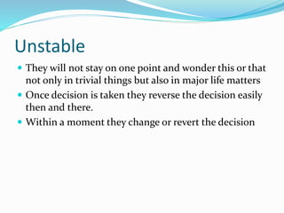 Unstable
 They will not stay on one point and wonder this or that
not only in trivial things but also in major life matters
 Once decision is taken they reverse the decision easily
then and there.
 Within a moment they change or revert the decision
 