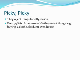 Picky, Picky
 They reject things for silly reason.
 Even 99% is ok because of 1% they reject things, e.g.
buying a clothe, food, car even house
 