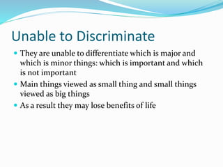 Unable to Discriminate
 They are unable to differentiate which is major and
which is minor things: which is important and which
is not important
 Main things viewed as small thing and small things
viewed as big things
 As a result they may lose benefits of life
 