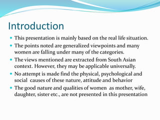 Introduction
 This presentation is mainly based on the real life situation.
 The points noted are generalized viewpoints and many
women are falling under many of the categories.
 The views mentioned are extracted from South Asian
context. However, they may be applicable universally.
 No attempt is made find the physical, psychological and
social causes of these nature, attitude and behavior
 The good nature and qualities of women as mother, wife,
daughter, sister etc., are not presented in this presentation
 