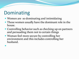 Dominating
 Women are so dominating and intimidating
 Those women usually have the dominant role in the
house.
 Controlling behavior such as checking up on partners
and persuading them not to certain things
 Woman feel more secure by controlling her
environment and this includes controlling her
husband.

 