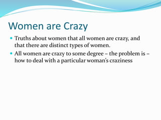 Women are Crazy
 Truths about women that all women are crazy, and
that there are distinct types of women.
 All women are crazy to some degree – the problem is –
how to deal with a particular woman’s craziness
 