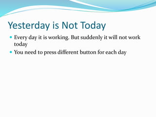 Yesterday is Not Today
 Every day it is working. But suddenly it will not work
today
 You need to press different button for each day
 