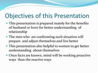 Objectives of this Presentation
 This presentation is prepared mainly for the benefits
of husband or lover for better understanding of
relationship
 The men who are confronting such situation will
prepare and adjust themselves and live better
 This presentation also helpful to women to get better
understanding about themselves
 Once facts are known, mind will be working proactive
ways than the reactive ways
 
