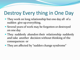 Destroy Every thing in One Day
 They work on long relationship but one day all of a
sudden give up everything.
 Several years of work may be forgotten or destroyed
on one day
 They suddenly abandon their relationship suddenly
and take another decision without thinking of the
consequences or
 They are affected by “sudden change syndrome”
 