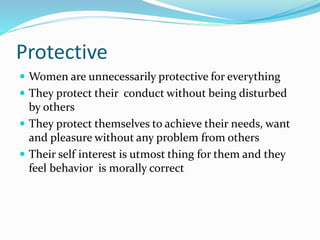 Protective
 Women are unnecessarily protective for everything
 They protect their conduct without being disturbed
by others
 They protect themselves to achieve their needs, want
and pleasure without any problem from others
 Their self interest is utmost thing for them and they
feel behavior is morally correct
 