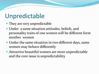 Unpredictable
 They are very unpredictable
 Under a same situation attitudes, beliefs, and
personality traits of one women will be different form
another women
 Under the same situation in two different days, same
women may behave differently
 Attractive beautiful women are more unpredictable
and the core issue is unpredictability
 