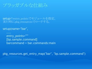 プラッガブルな仕組み

setupのentry_pointsでモジュールを指定。
実行時にpkg_resourcesでロードする。

setup(name="bar",
    ....
    entry_points="""
    [bp...