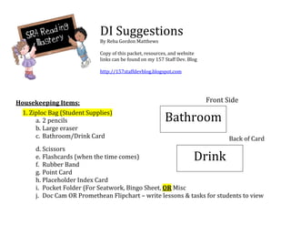  
                              DI Suggestions                                                 
                              By Reba Gordon Matthews                          
                                                                               
                              Copy of this packet, resources, and website 
                              links can be found on my 157 Staff Dev. Blog 
                                                                               
                                                                               
                              http://157staffdevblog.blogspot.com              
                                                                               
 
 
Housekeeping Items:                                                           Front Side 
 


  1. Ziploc Bag (Student Supplies) 
       a. 2 pencils                                        Bathroom                 
       b. Large eraser 
       c. Bathroom/Drink Card                                                          Back of Card
        d. Scissors 
        e. Flashcards (when the time comes)   
        f. Rubber Band 
                                                                         Drink
                                                                           

        g. Point Card 
        h. Placeholder Index Card 
        i. Pocket Folder (For Seatwork, Bingo Sheet, OR Misc 
        j. Doc Cam OR Promethean Flipchart – write lessons & tasks for students to view 
     
 