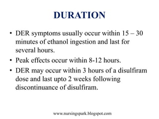 www.nursingspark.blogspot.com
DURATION
• DER symptoms usually occur within 15 – 30
minutes of ethanol ingestion and last for
several hours.
• Peak effects occur within 8-12 hours.
• DER may occur within 3 hours of a disulfiram
dose and last upto 2 weeks following
discontinuance of disulfiram.
 
