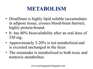 www.nursingspark.blogspot.com
METABOLISM
• Disulfiram is highly lipid soluble (accumulates
in adipose tissue, crosses blood-brain barrier),
highly protein-bound.
• It has 80% bioavailability after an oral dose of
350 mg.
• Approximately 5-20% is not metabolized and
is excreted unchanged in the feces
• The remainder is metabolized to both toxic and
nontoxic metabolites.
 