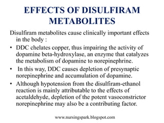 www.nursingspark.blogspot.com
EFFECTS OF DISULFIRAM
METABOLITES
Disulfiram metabolites cause clinically important effects
in the body :
• DDC chelates copper, thus impairing the activity of
dopamine beta-hydroxylase, an enzyme that catalyzes
the metabolism of dopamine to norepinephrine.
• In this way, DDC causes depletion of presynaptic
norepinephrine and accumulation of dopamine.
• Although hypotension from the disulfiram-ethanol
reaction is mainly attributable to the effects of
acetaldehyde, depletion of the potent vasoconstrictor
norepinephrine may also be a contributing factor.
 