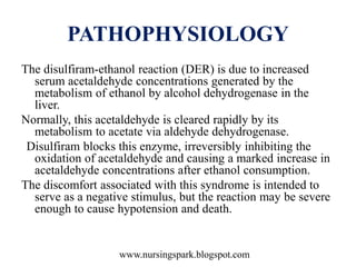 www.nursingspark.blogspot.com
PATHOPHYSIOLOGY
The disulfiram-ethanol reaction (DER) is due to increased
serum acetaldehyde concentrations generated by the
metabolism of ethanol by alcohol dehydrogenase in the
liver.
Normally, this acetaldehyde is cleared rapidly by its
metabolism to acetate via aldehyde dehydrogenase.
Disulfiram blocks this enzyme, irreversibly inhibiting the
oxidation of acetaldehyde and causing a marked increase in
acetaldehyde concentrations after ethanol consumption.
The discomfort associated with this syndrome is intended to
serve as a negative stimulus, but the reaction may be severe
enough to cause hypotension and death.
 