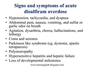 www.nursingspark.blogspot.com
Signs and symptoms of acute
disulfiram overdose
• Hypotension, tachycardia, and dyspnea
• Abdominal pain, nausea, vomiting, and sulfur or
garlic odor on breath
• Agitation, dysarthria, chorea, hallucinations, and
lethargy
• Coma and seizures
• Parkinson like syndrome (eg, dystonia, spastic
tetraparesis)
• Polyneuropathy
• Hypersensitive hepatitis and hepatic failure
• Loss of developmental milestones
 
