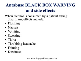 www.nursingspark.blogspot.com
Antabuse BLACK BOX WARNING
and side effects
When alcohol is consumed by a patient taking
disulfiram, effects include:
• Flushing
• Nausea
• Vomiting
• Sweating
• Thirst
• Throbbing headache
• Fainting
• Dizziness
 