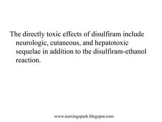 www.nursingspark.blogspot.com
The directly toxic effects of disulfiram include
neurologic, cutaneous, and hepatotoxic
sequelae in addition to the disulfiram-ethanol
reaction.
 