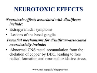www.nursingspark.blogspot.com
NEUROTOXIC EFFECTS
Neurotoxic effects associated with disulfiram
include:
• Extrapyramidal symptoms
• Lesions of the basal ganglia
Potential mechanisms for disulfiram-associated
neurotoxicity include:
• Abnormal CNS metal accumulation from the
chelation of copper by DDC, leading to free
radical formation and neuronal oxidative stress.
 