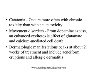 www.nursingspark.blogspot.com
• Catatonia - Occurs more often with chronic
toxicity than with acute toxicity
• Movement disorders - From dopamine excess,
an enhanced excitotoxic effect of glutamate
and calcium-mediated cell death
• Dermatologic manifestations peaks at about 2
weeks of treatment and include acneiform
eruptions and allergic dermatitis
 
