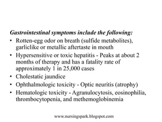 www.nursingspark.blogspot.com
Gastrointestinal symptoms include the following:
• Rotten-egg odor on breath (sulfide metabolites),
garliclike or metallic aftertaste in mouth
• Hypersensitive or toxic hepatitis - Peaks at about 2
months of therapy and has a fatality rate of
approximately 1 in 25,000 cases
• Cholestatic jaundice
• Ophthalmologic toxicity - Optic neuritis (atrophy)
• Hematologic toxicity - Agranulocytosis, eosinophilia,
thrombocytopenia, and methemoglobinemia
 