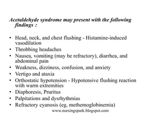 www.nursingspark.blogspot.com
Acetaldehyde syndrome may present with the following
findings :
• Head, neck, and chest flushing - Histamine-induced
vasodilation
• Throbbing headaches
• Nausea, vomiting (may be refractory), diarrhea, and
abdominal pain
• Weakness, dizziness, confusion, and anxiety
• Vertigo and ataxia
• Orthostatic hypotension - Hypotensive flushing reaction
with warm extremities
• Diaphoresis, Pruritus
• Palpitations and dysrhythmias
• Refractory cyanosis (eg, methemoglobinemia)
 