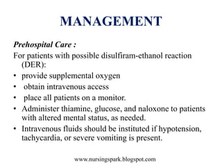 www.nursingspark.blogspot.com
MANAGEMENT
Prehospital Care :
For patients with possible disulfiram-ethanol reaction
(DER):
• provide supplemental oxygen
• obtain intravenous access
• place all patients on a monitor.
• Administer thiamine, glucose, and naloxone to patients
with altered mental status, as needed.
• Intravenous fluids should be instituted if hypotension,
tachycardia, or severe vomiting is present.
 