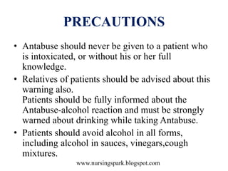 www.nursingspark.blogspot.com
PRECAUTIONS
• Antabuse should never be given to a patient who
is intoxicated, or without his or her full
knowledge.
• Relatives of patients should be advised about this
warning also.
Patients should be fully informed about the
Antabuse-alcohol reaction and must be strongly
warned about drinking while taking Antabuse.
• Patients should avoid alcohol in all forms,
including alcohol in sauces, vinegars,cough
mixtures.
 