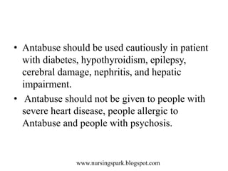 www.nursingspark.blogspot.com
• Antabuse should be used cautiously in patient
with diabetes, hypothyroidism, epilepsy,
cerebral damage, nephritis, and hepatic
impairment.
• Antabuse should not be given to people with
severe heart disease, people allergic to
Antabuse and people with psychosis.
 