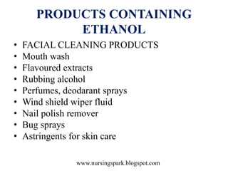 www.nursingspark.blogspot.com
PRODUCTS CONTAINING
ETHANOL
• FACIAL CLEANING PRODUCTS
• Mouth wash
• Flavoured extracts
• Rubbing alcohol
• Perfumes, deodarant sprays
• Wind shield wiper fluid
• Nail polish remover
• Bug sprays
• Astringents for skin care
 