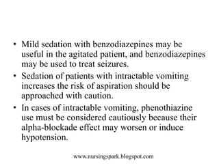 www.nursingspark.blogspot.com
• Mild sedation with benzodiazepines may be
useful in the agitated patient, and benzodiazepines
may be used to treat seizures.
• Sedation of patients with intractable vomiting
increases the risk of aspiration should be
approached with caution.
• In cases of intractable vomiting, phenothiazine
use must be considered cautiously because their
alpha-blockade effect may worsen or induce
hypotension.
 