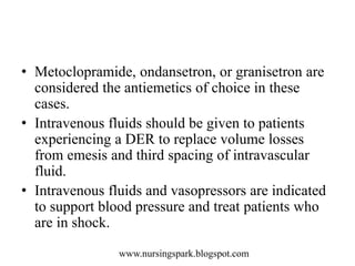 www.nursingspark.blogspot.com
• Metoclopramide, ondansetron, or granisetron are
considered the antiemetics of choice in these
cases.
• Intravenous fluids should be given to patients
experiencing a DER to replace volume losses
from emesis and third spacing of intravascular
fluid.
• Intravenous fluids and vasopressors are indicated
to support blood pressure and treat patients who
are in shock.
 