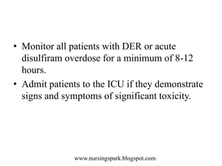 www.nursingspark.blogspot.com
• Monitor all patients with DER or acute
disulfiram overdose for a minimum of 8-12
hours.
• Admit patients to the ICU if they demonstrate
signs and symptoms of significant toxicity.
 