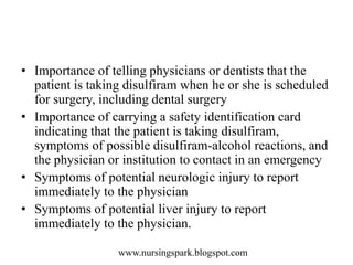 www.nursingspark.blogspot.com
• Importance of telling physicians or dentists that the
patient is taking disulfiram when he or she is scheduled
for surgery, including dental surgery
• Importance of carrying a safety identification card
indicating that the patient is taking disulfiram,
symptoms of possible disulfiram-alcohol reactions, and
the physician or institution to contact in an emergency
• Symptoms of potential neurologic injury to report
immediately to the physician
• Symptoms of potential liver injury to report
immediately to the physician.
 