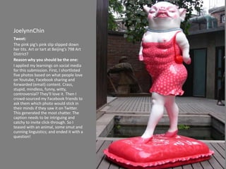 JoelynnChin Tweet: The pink pig’s pink slip slipped down her tits. Art or tart at Beijing’s 798 Art District? Reason why you should be the one: I applied my learnings on social media for this submission. First, I shortlisted five photos based on what people love on Youtube, Facebook sharing and forwarded (email) content. Crass, stupid, mindless, funny, witty, controversial? They'll love it. Then I crowd-sourced my Facebook friends to ask them which photo would stick in their minds if they saw it on Twitter. This generated the most chatter. The caption needs to be intriguing and catchy to invite click-through. So I teased with an animal, some smut and cunning linguistics; and ended it with a question!  