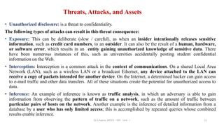 Threats, Attacks, and Assets
• Unauthorized disclosure: is a threat to confidentiality.
The following types of attacks can result in this threat consequence:
• Exposure: This can be deliberate (slow / careful), as when an insider intentionally releases sensitive
information, such as credit card numbers, to an outsider. It can also be the result of a human, hardware,
or software error, which results in an entity gaining unauthorized knowledge of sensitive data. There
have been numerous instances of this, such as universities accidentally posting student confidential
information on the Web.
• Interception: Interception is a common attack in the context of communications. On a shared Local Area
Network (LAN), such as a wireless LAN or a broadcast Ethernet, any device attached to the LAN can
receive a copy of packets intended for another device. On the Internet, a determined hacker can gain access
to e-mail traffic and other data transfers. All of these situations create the potential for unauthorized access to
data.
• Inference: An example of inference is known as traffic analysis, in which an adversary is able to gain
information from observing the pattern of traffic on a network, such as the amount of traffic between
particular pairs of hosts on the network. Another example is the inference of detailed information from a
database by a user who has only limited access; this is accomplished by repeated queries whose combined
results enable inference.
11
Dr.S.Sapna, AP/CS - DIS - Unit - I
 