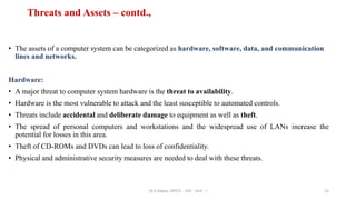 Threats and Assets – contd.,
• The assets of a computer system can be categorized as hardware, software, data, and communication
lines and networks.
Hardware:
• A major threat to computer system hardware is the threat to availability.
• Hardware is the most vulnerable to attack and the least susceptible to automated controls.
• Threats include accidental and deliberate damage to equipment as well as theft.
• The spread of personal computers and workstations and the widespread use of LANs increase the
potential for losses in this area.
• Theft of CD-ROMs and DVDs can lead to loss of confidentiality.
• Physical and administrative security measures are needed to deal with these threats.
15
Dr.S.Sapna, AP/CS - DIS - Unit - I
 