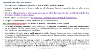 Communication Lines and Networks
• Network security attacks can be classified as passive attacks and active attacks.
• A passive attack attempts to learn or make use of information from the system but does not affect system
resources.
• An active attack attempts to alter system resources or affect their operation (or) modification of the data
stream (or) creation of a false stream.
• Passive attacks are in the nature of eavesdropping / spying on, or monitoring of, transmissions.
• The goal of the attacker is to obtain information that is being transmitted.
Two types of passive attacks are the Release of Message Contents and Traffic Analysis.
• The release of message contents is easily understood - A telephone conversation, an electronic mail message,
and a transferred file may contain sensitive or confidential information. User would like to prevent an opponent
from learning the contents of these transmissions.
• A second type of passive attack, traffic analysis, is subtler. Suppose that user had a way of masking the contents
of messages or other information traffic so that opponents, even if they captured the message, could not extract the
information from the message.
• The common technique for masking contents is encryption. If encryption protection is used opponent might
still be able to observe the pattern of these messages. The opponent could determine the location and identity of
communicating hosts and could observe the frequency and length of messages being exchanged. This information
might be useful in guessing the nature of the communication that was taking place
19
Dr.S.Sapna, AP/CS - DIS - Unit - I
 