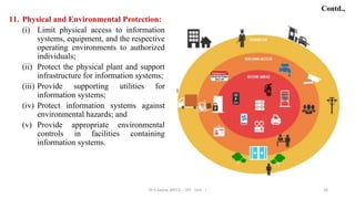 11. Physical and Environmental Protection:
(i) Limit physical access to information
systems, equipment, and the respective
operating environments to authorized
individuals;
(ii) Protect the physical plant and support
infrastructure for information systems;
(iii) Provide supporting utilities for
information systems;
(iv) Protect information systems against
environmental hazards; and
(v) Provide appropriate environmental
controls in facilities containing
information systems.
28
Contd.,
Dr.S.Sapna, AP/CS - DIS - Unit - I
 