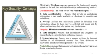 CIA triad - The three concepts represents the fundamental security
objectives for both data and for information and computing services.
Confidentiality: This term covers two related concepts: —
1. Data confidentiality - Assures that private or confidential
information is not made available or disclosed to unauthorized
individuals.
2. Privacy: Assures that individuals control or influence what
information related to them may be collected and stored and by
whom and to whom that information may be disclosed.
Integrity: This term covers two related concepts : —
1. Data integrity: Assures that information and programs are
changed only in a specified and authorized manner.
2. System integrity: Assures that a system performs its intended
function in an unimpaired manner, free from deliberate or
inadvertent unauthorized manipulation of the system.
Availability: Assures that systems work promptly and service is not
denied to authorized users.
3
Dr.S.Sapna, AP/CS - DIS - Unit - I
 