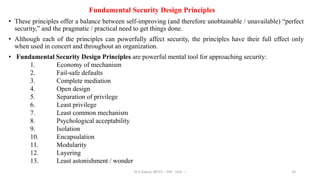 Fundamental Security Design Principles
• These principles offer a balance between self-improving (and therefore unobtainable / unavailable) “perfect
security,” and the pragmatic / practical need to get things done.
• Although each of the principles can powerfully affect security, the principles have their full effect only
when used in concert and throughout an organization.
• Fundamental Security Design Principles are powerful mental tool for approaching security:
1. Economy of mechanism
2. Fail-safe defaults
3. Complete mediation
4. Open design
5. Separation of privilege
6. Least privilege
7. Least common mechanism
8. Psychological acceptability
9. Isolation
10. Encapsulation
11. Modularity
12. Layering
13. Least astonishment / wonder
33
Dr.S.Sapna, AP/CS - DIS - Unit - I
 