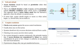 35
2. Fail-safe default
• Access decisions should be based on permission rather than
exclusion / rejection.
• That is, the default situation is lack of access, and the protection
scheme identifies conditions under which access is permitted.
This approach shows a better failure mode than the alternative
approach, where the default is to permit access.
• If action fails, system should remain as secure as when action
began. i.e, firewall fails, lets no traffic in.
3. Complete mediation
• Checks every access against the access control mechanism.
• Usually done once on first action.
• Systems should not rely on access decisions retrieved from a cache.
• Checking every access can slow down system.
• In a system designed to operate continuously, this principle requires
that, if access decisions are remembered for future use, careful
consideration be given to how changes in authority are propagated
into such local memories.
• If permission change after, may get unauthorized access. Dr.S.Sapna, AP/CS - DIS - Unit - I
 