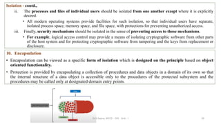 39
Isolation - contd.,
ii. The processes and files of individual users should be isolated from one another except where it is explicitly
desired.
• All modern operating systems provide facilities for such isolation, so that individual users have separate,
isolated process space, memory space, and file space, with protections for preventing unauthorized access.
iii. Finally, security mechanisms should be isolated in the sense of preventing access to those mechanisms.
• For example, logical access control may provide a means of isolating cryptographic software from other parts
of the host system and for protecting cryptographic software from tampering and the keys from replacement or
disclosure.
10. Encapsulation
• Encapsulation can be viewed as a specific form of isolation which is designed on the principle based on object
oriented functionality.
• Protection is provided by encapsulating a collection of procedures and data objects in a domain of its own so that
the internal structure of a data object is accessible only to the procedures of the protected subsystem and the
procedures may be called only at designated domain entry points.
Dr.S.Sapna, AP/CS - DIS - Unit - I
 