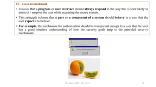 42
13. Least astonishment
• It means that a program or user interface should always respond in the way that is least likely to
astonish / surprise the user while accessing the secure system.
• This principle informs that a part or a component of a system should behave in a way that the
user expect it to behave.
• For example, the mechanism for authorization should be transparent enough to a user that the user
has a good intuitive understanding of how the security goals map to the provided security
mechanism.
Dr.S.Sapna, AP/CS - DIS - Unit - I
 