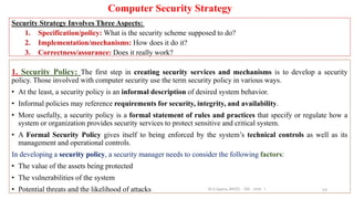 Computer Security Strategy
Security Strategy Involves Three Aspects:
1. Specification/policy: What is the security scheme supposed to do?
2. Implementation/mechanisms: How does it do it?
3. Correctness/assurance: Does it really work?
53
1. Security Policy: The first step in creating security services and mechanisms is to develop a security
policy. Those involved with computer security use the term security policy in various ways.
• At the least, a security policy is an informal description of desired system behavior.
• Informal policies may reference requirements for security, integrity, and availability.
• More usefully, a security policy is a formal statement of rules and practices that specify or regulate how a
system or organization provides security services to protect sensitive and critical system.
• A Formal Security Policy gives itself to being enforced by the system’s technical controls as well as its
management and operational controls.
In developing a security policy, a security manager needs to consider the following factors:
• The value of the assets being protected
• The vulnerabilities of the system
• Potential threats and the likelihood of attacks Dr.S.Sapna, AP/CS - DIS - Unit - I
 