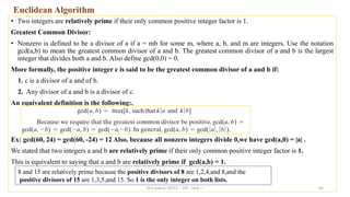 Euclidean Algorithm
• Two integers are relatively prime if their only common positive integer factor is 1.
Greatest Common Divisor:
• Nonzero is defined to be a divisor of a if a = mb for some m, where a, b, and m are integers. Use the notation
gcd(a,b) to mean the greatest common divisor of a and b. The greatest common divisor of a and b is the largest
integer that divides both a and b. Also define gcd(0,0) = 0.
More formally, the positive integer c is said to be the greatest common divisor of a and b if:
1. c is a divisor of a and of b.
2. Any divisor of a and b is a divisor of c.
An equivalent definition is the following:.
Ex: gcd(60, 24) = gcd(60, -24) = 12 Also, because all nonzero integers divide 0,we have gcd(a,0) = |a| .
We stated that two integers a and b are relatively prime if their only common positive integer factor is 1.
This is equivalent to saying that a and b are relatively prime if gcd(a,b) = 1.
65
8 and 15 are relatively prime because the positive divisors of 8 are 1,2,4,and 8,and the
positive divisors of 15 are 1,3,5,and 15. So 1 is the only integer on both lists.
Dr.S.Sapna, AP/CS - DIS - Unit - I
 