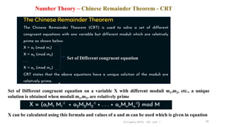 Number Theory – Chinese Remainder Theorem - CRT
66
Set of Different congruent equation on a variable X with different moduli m1,m2, etc., a unique
solution is obtained when moduli m1,m2, are relatively prime
Set of Different congruent equation
X can be calculated using this formula and values of a and m can be used which is given in equation
Dr.S.Sapna, AP/CS - DIS - Unit - I
 