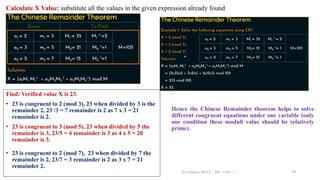 70
Calculate X Value: substitute all the values in the given expression already found
Find: Verified value X is 23.
• 23 is congruent to 2 (mod 3), 23 when divided by 3 is the
remainder 2, 23 /3 = 7 remainder is 2 as 7 x 3 = 21
remainder is 2.
• 23 is congruent to 3 (mod 5), 23 when divided by 5 the
remainder is 3, 23/5 = 4 remainder is 3 as 4 x 5 = 20
remainder is 3.
• 23 is congruent to 2 (mod 7), 23 when divided by 7 the
remainder is 2, 23/7 = 3 remainder is 2 as 3 x 7 = 21
remainder 2.
Hence the Chinese Remainder theorem helps to solve
different congruent equations under one variable (only
one condition these moduli value should be relatively
prime).
Dr.S.Sapna, AP/CS - DIS - Unit - I
 