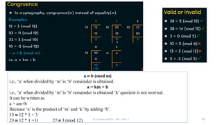 a  b (mod m)
i.e., ‘a’ when divided by ‘m’ is ‘b’ remainder is obtained.
a = km + b
i.e., ‘a’ when divided by ‘m’ is ‘b’ remainder is obtained ‘k’ quotient is not worried.
It can be written as
a = am+b
Because ‘a’ is the product of ‘m’ and ‘k’ by adding ‘b’.
15  12 * 1 + 3
23  12 * 1 +11 27  3 (mod 12) 83
Dr.S.Sapna, AP/CS - DIS - Unit - I
 