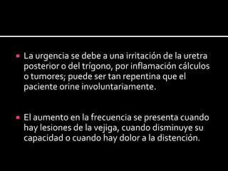 La urgencia se debe a una irritación de la uretra posterior o del trígono, por inflamación cálculos o tumores; puede ser tan repentina que el paciente orine involuntariamente.El aumento en la frecuencia se presenta cuando hay lesiones de la vejiga, cuando disminuye su capacidad o cuando hay dolor a la distención.