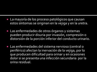 La mayoría de los proceso patológicos que causan estos síntomas se originan en la vejiga y en la uretra.Las enfermedades de otros órganos y sistemas pueden producir disuria por invasión, compresión o distorsión de la porción inferior del conducto urinario. Las enfermedades del sistema nervioso (central o periférico) afectan la inervación de la vejiga, por lo que producen dificultad para orinar y en ocasiones dolor si se presenta una infección secundaria  por la orina residual. 