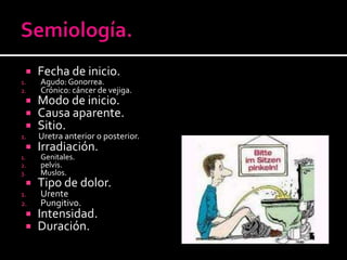 Semiología.Fecha de inicio.Agudo: Gonorrea. Crónico: cáncer de vejiga.Modo de inicio.Causa aparente.Sitio.Uretra anterior o posterior.Irradiación.Genitales.pelvis.Muslos.Tipo de dolor.UrentePungitivo.Intensidad.Duración.